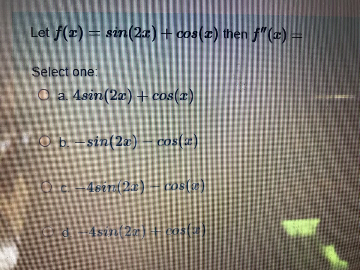 Let f(x) = sin(2a) + cos(z) then f"(z) =
Select one:
O a. 4sin(2x) + cos(x)
O b. –sin(2x)
cos(x)
O c.-4sin(2r)- cos(z)
d. -4sin(2x)+ cos(x)
