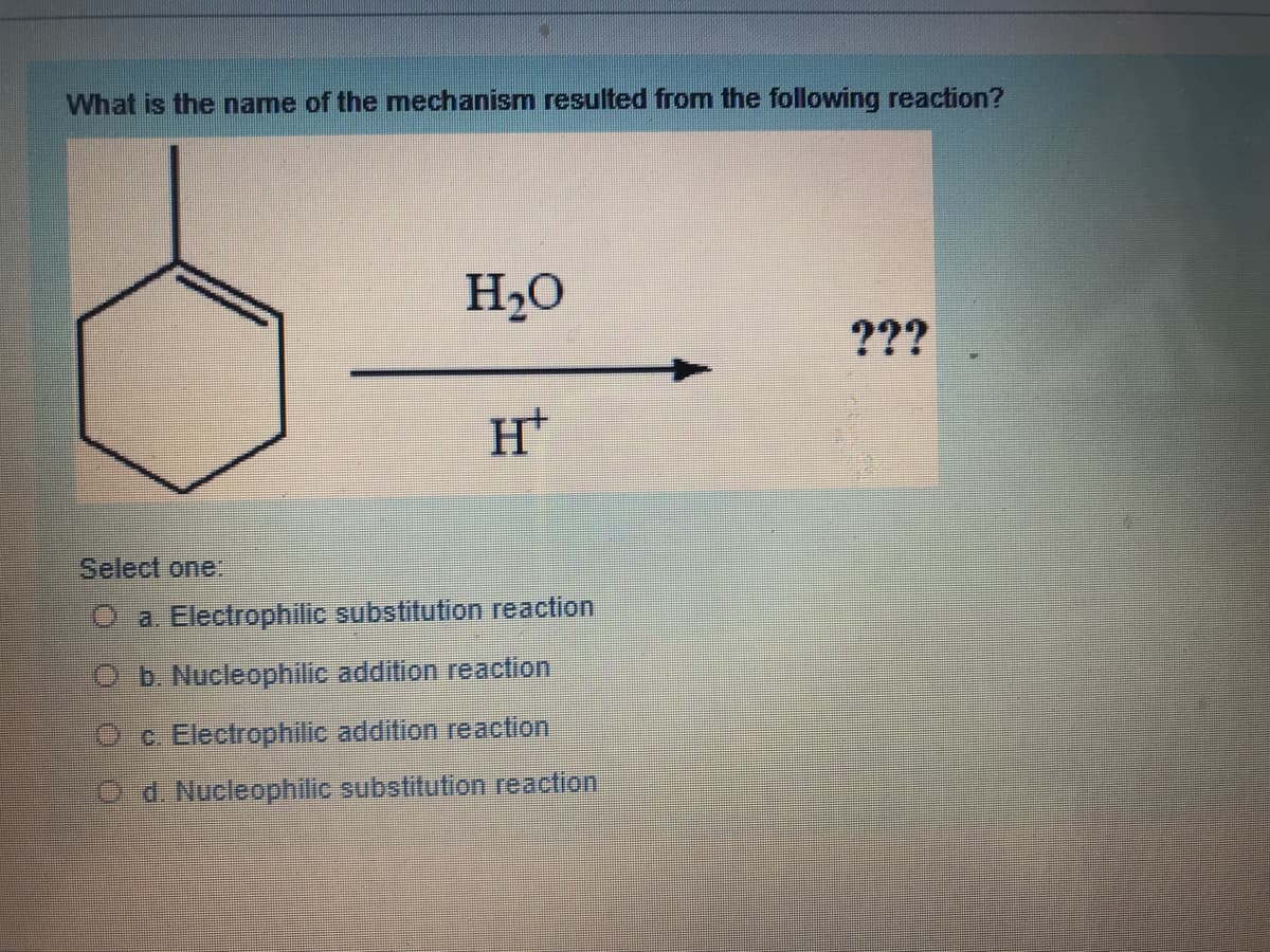 What is the name of the mechanism resulted from the following reaction?
H20
???
Select one:
O a. Electrophilic substitution reaction
Ob. Nucleophilic addition reaction
O c. Electrophilic addition reaction
O d. Nucleophilic substitution reaction
