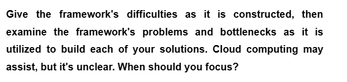 Give the framework's difficulties as it is constructed, then
examine the framework's problems and bottlenecks as it is
utilized to build each of your solutions. Cloud computing may
assist, but it's unclear. When should you focus?