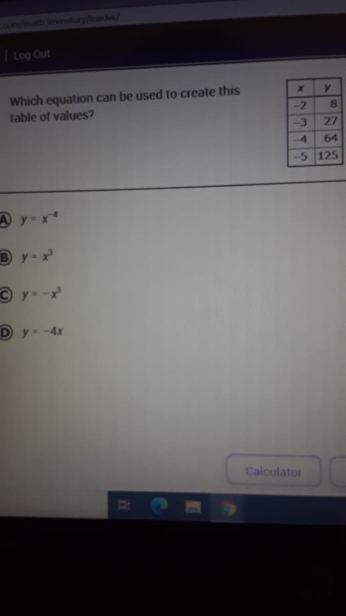 Ecom/math inventory/loader/
| Log Out
Which equation can be used to create this
table of values?
y.
-2
8.
-3
27
-4
64
-5 125
A y = x*
B y - x
© y - -x
Dy -4x
Calculator
