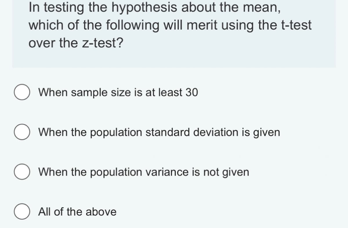 In testing the hypothesis about the mean,
which of the following will merit using the t-test
over the z-test?
When sample size is at least 30
When the population standard deviation is given
O When the population variance is not given
O All of the above