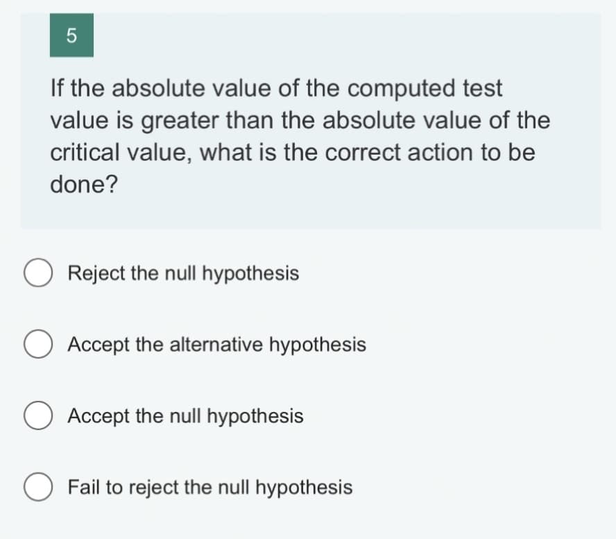 5
If the absolute value of the computed test
value is greater than the absolute value of the
critical value, what is the correct action to be
done?
O Reject the null hypothesis
O Accept the alternative hypothesis
O Accept the null hypothesis
O Fail to reject the null hypothesis