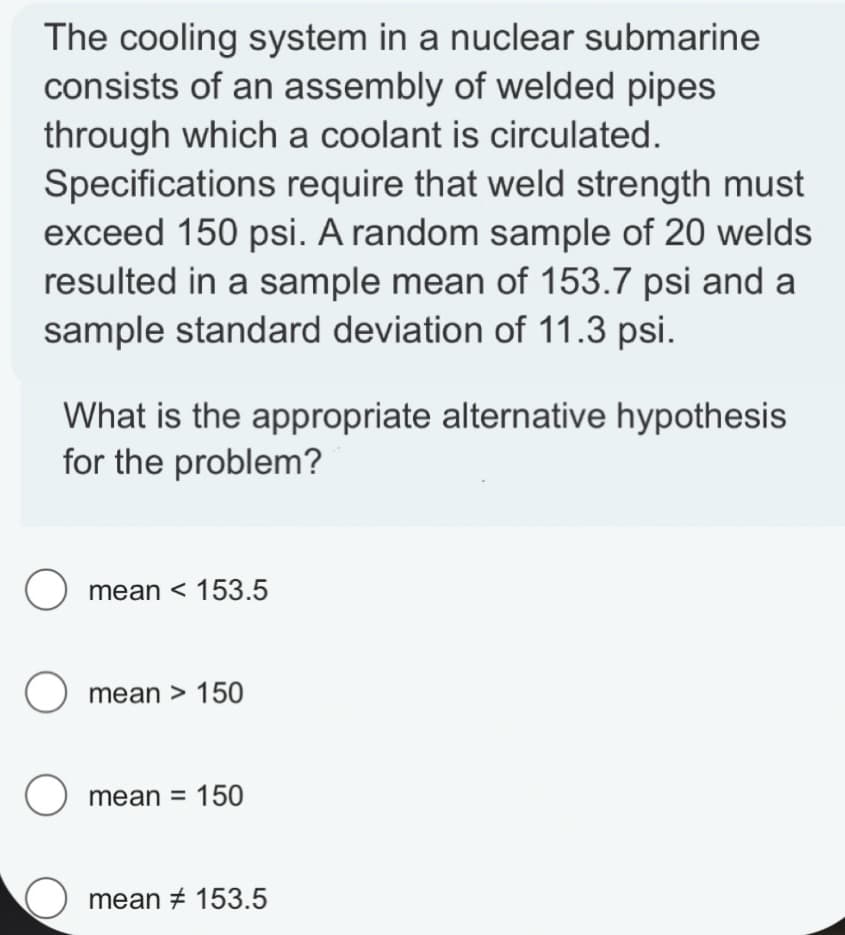 The cooling system in a nuclear submarine
consists of an assembly of welded pipes
through which a coolant is circulated.
Specifications require that weld strength must
exceed 150 psi. A random sample of 20 welds
resulted in a sample mean of 153.7 psi and a
sample standard deviation of 11.3 psi.
What is the appropriate alternative hypothesis
for the problem?
O mean < 153.5
O mean > 150
O
mean = 150
mean # 153.5