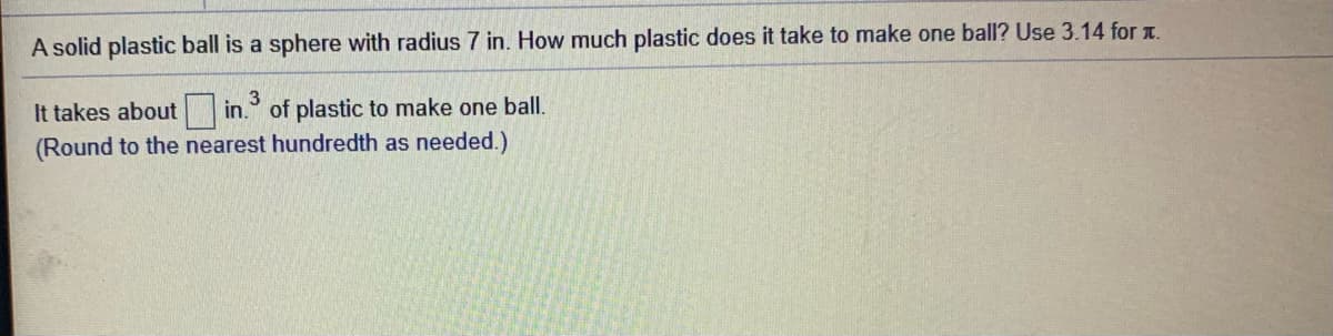 A solid plastic ball is a sphere with radius 7 in. How much plastic does it take to make one ball? Use 3.14 for t.
It takes about in.
(Round to the nearest hundredth as needed.)
of plastic to make one ball.
