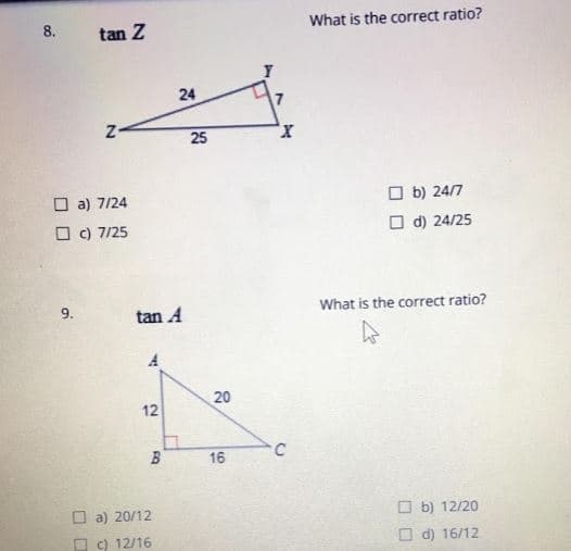 8.
What is the correct ratio?
tan Z
24
x,
O a) 7/24
O b) 24/7
O c) 7/25
O d) 24/25
9.
What is the correct ratio?
tan A
20
12
B
16
C
a) 20/12
O b) 12/20
O c) 12/16
O d) 16/12
25
