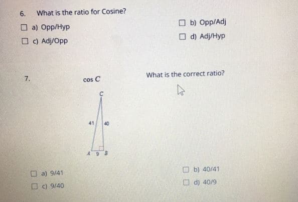 6.
What is the ratio for Cosine?
O b) Opp/Adj
O a) Opp/Hyp
O c) Adj/Opp
O d) Adj/Hyp
7.
What is the correct ratio?
cos C
41
40
A9 B
O a) 9/41
O b) 40/41
O c) 9/40
O d) 40/9
