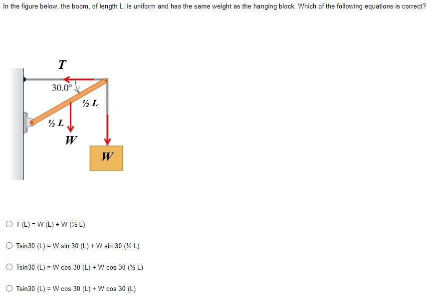 In the figure below, the boom, of length L, is uniform and has the same weight as the hanging block. Which of the following equations is correct?
T
30.0°
½ L
½ L
OT (L) = W (L) + W (2 L)
Tsin30 (L) = W sin 30 (L) + W sin 30 (2 L)
Tsin30 (L) = W cos 30 (L) + W cos 30 (2 L)
O Tsin30 (L) = W cos 30 (L) + W cos 30 (L)
W