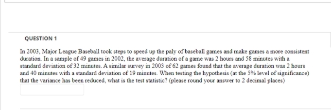 QUESTION 1
In 2003, Major League Baseball took steps to speed up the paly of baseball games and make games a more consistent
duration. In a sample of 49 games in 2002, the average duration of a game was 2 hours and 58 minutes with a
standard deviation of 32 minutes. A similar survey in 2003 of 62 games found that the average duration was 2 hours
and 40 minutes with a standard deviation of 19 minutes. When testing the hypothesis (at the 5% level of significance)
that the variance has been reduced, what is the test statistic? (please round your answer to 2 decimal places)
