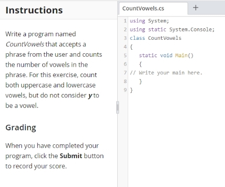 Instructions
CountVowels.cs
+
1 using System;
2 using static System.Console;
Write a program named
3 class CountVowels
CountVowels that accepts a
4 {
phrase from the user and counts
static void Main()
the number of vowels in the
{
phrase. For this exercise, count
7 // Write your main here.
both uppercase and lowercase
vowels, but do not consider y to
9 }
be a vowel.
Grading
When you have completed your
program, click the Submit button
to record your score.
