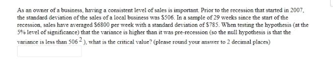 As an owner of a business, having a consistent level of sales is important. Prior to the recession that started in 2007,
the standard deviation of the sales of a local business was $506. In a sample of 29 weeks since the start of the
recession, sales have averaged $6800 per week with a standard deviation of $785. When testing the hypothesis (at the
5% level of significance) that the variance is higher than it was pre-recession (so the null hypothesis is that the
variance is less than 506 2 ). what is the critical value? (please round your answer to 2 decimal places)
