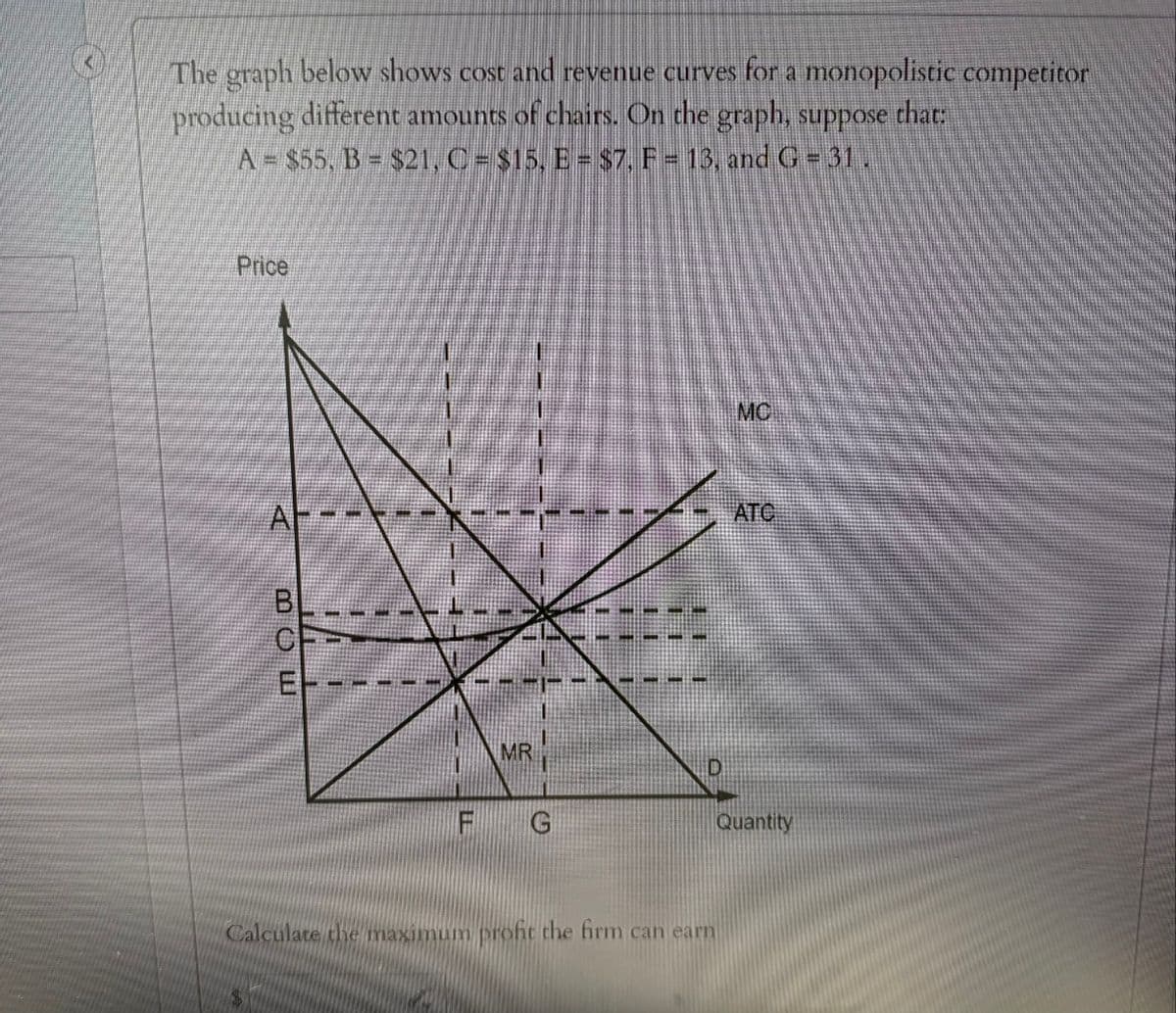 The graph below shows cost and revenue curves for a monopolistic competitor
producing different amounts of chairs. On the graph, suppose that:
A = $55, B = $21, C = $15, E = $7, F = 13, and G = 31
Price
BL
BCE
CP
MC
ATC
EH
MR
F
G
Quantity
Calculate the maximum profit the firm can earn