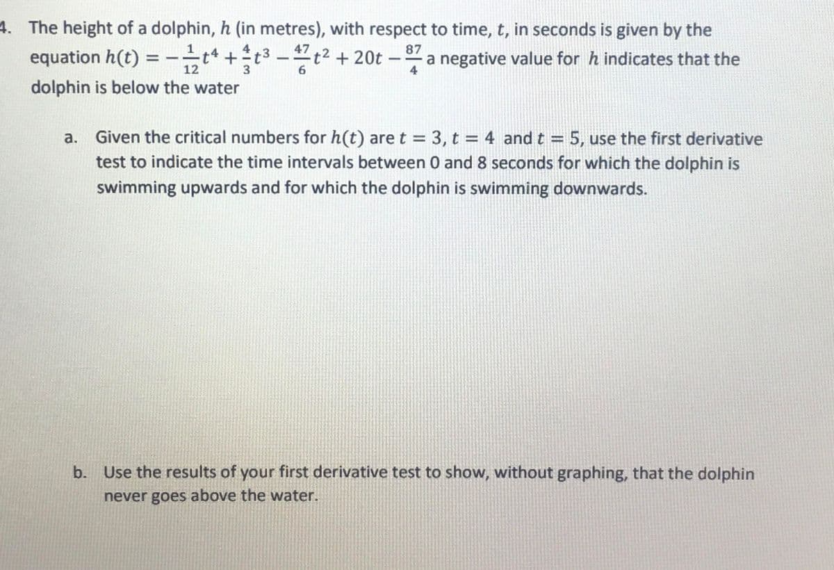 4. The height of a dolphin, h (in metres), with respect to time, t, in seconds is given by the
equation h(t) = − 1⁄tª +t³-47t² + 20t - 87 a negative value for h indicates that the
dolphin is below the water
12
3
6
4
Given the critical numbers for h(t) are t = 3, t = 4 and t = 5, use the first derivative
test to indicate the time intervals between 0 and 8 seconds for which the dolphin is
swimming upwards and for which the dolphin is swimming downwards.
b. Use the results of your first derivative test to show, without graphing, that the dolphin
never goes above the water.