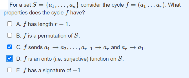 For a set S = {a1,..., an} consider the cycle f = (a1 ... a, ). What
properties does the cycle f have?
O A. f has length r – 1.
O B. f is a permutation of S.
O C. f sends a1 → a2, ... , ap-1 → a, and a, → a1.
D. f is an onto (i.e. surjective) function on S.
O E. f has a signature of –1
