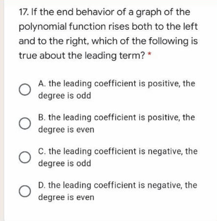 17. If the end behavior of a graph of the
polynomial function rises both to the left
and to the right, which of the following is
true about the leading term? *
A. the leading coefficient is positive, the
degree is odd
B. the leading coefficient is positive, the
degree is even
C. the leading coefficient is negative, the
degree is odd
D. the leading coefficient is negative, the
degree is even
