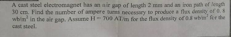 A cast steel electromagnet has an air gap of length 2 mm and an iron path of length
30 cm. Find the number of ampere turns necessary to produce a flux density of 0. 8
wb/m in the air gap. Assume H = 700 AT/m for the flux density of 0.8 wb/m for the
cast steel.
