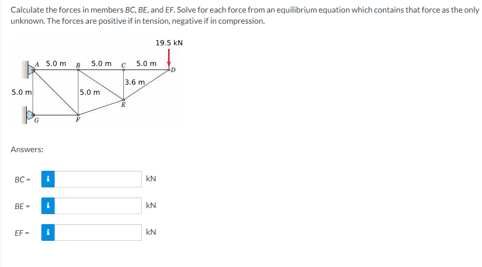 Calculate the forces in members BC, BE, and EF. Solve for each force from an equilibrium equation which contains that force as the only
unknown. The forces are positive if in tension, negative if in compression.
19.5 kN
A 5.0 m B 5.0 m
5.0 m
C
D.
3.6 m
5.0 m
5.0 m
Answers:
BC =
i
kN
BE =
i
kN
EF =
i
kN
