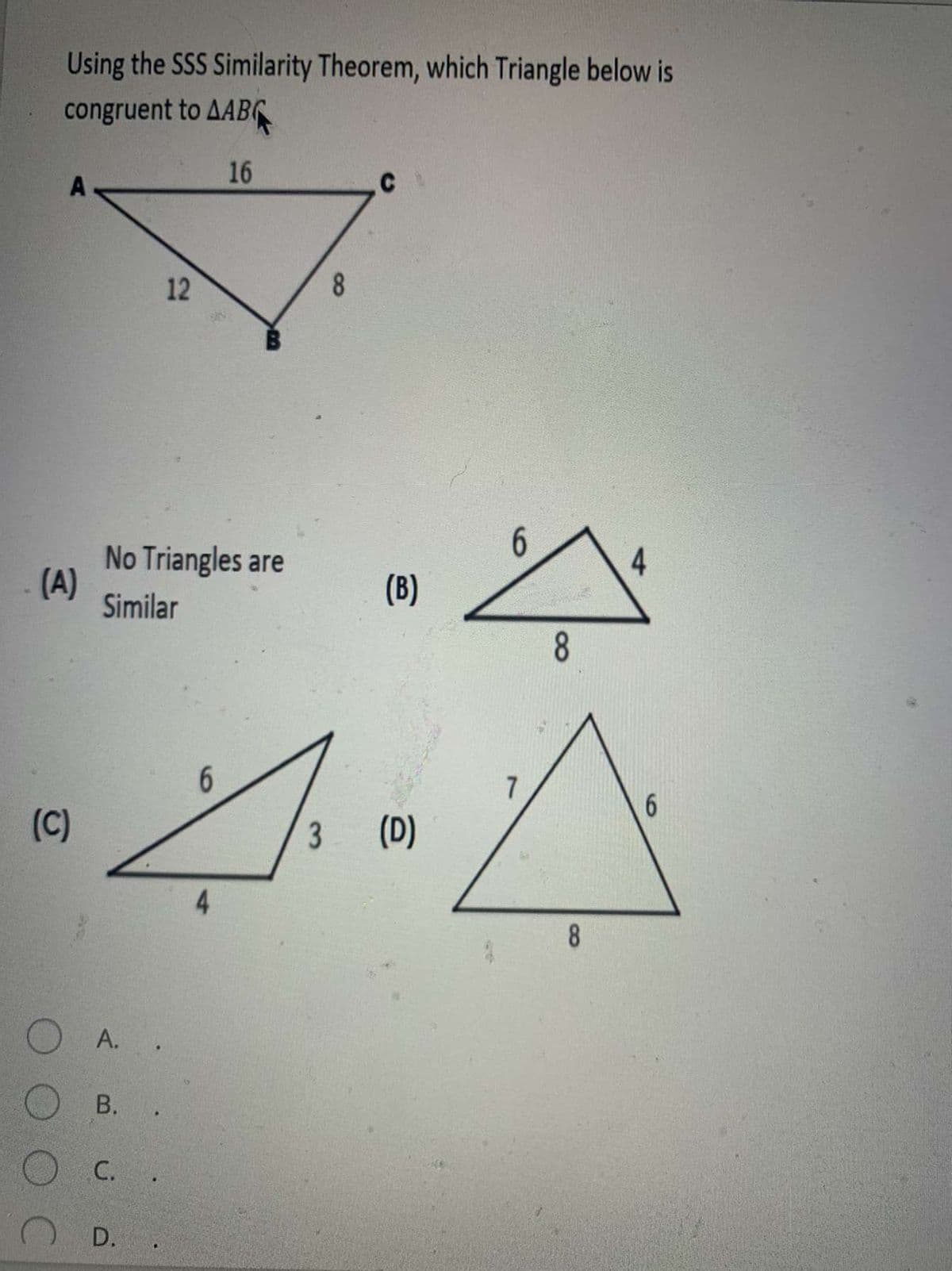 Using the SSS Similarity Theorem, which Triangle below is
congruent to AABC
16
A
12
8
6.
No Triangles are
(A)
Similar
4.
(B)
6.
7
6.
(C)
(D)
8
A.
В.
С.
D. .
8
