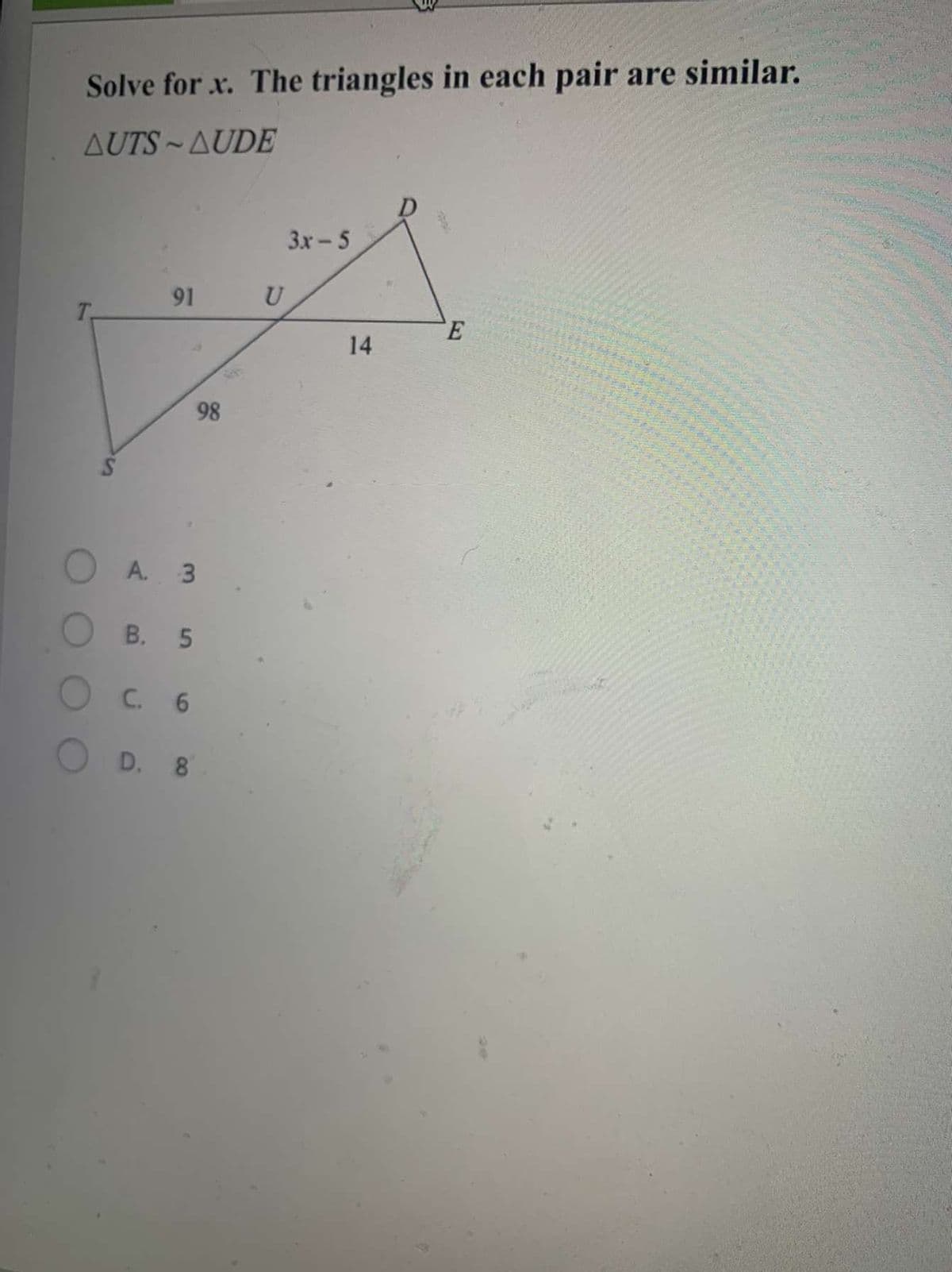 Solve for x. The triangles in each pair are similar.
AUTS~AUDE
3x-5
91
U
T.
14
98
A. 3
В. 5
C. 6
D. 8
