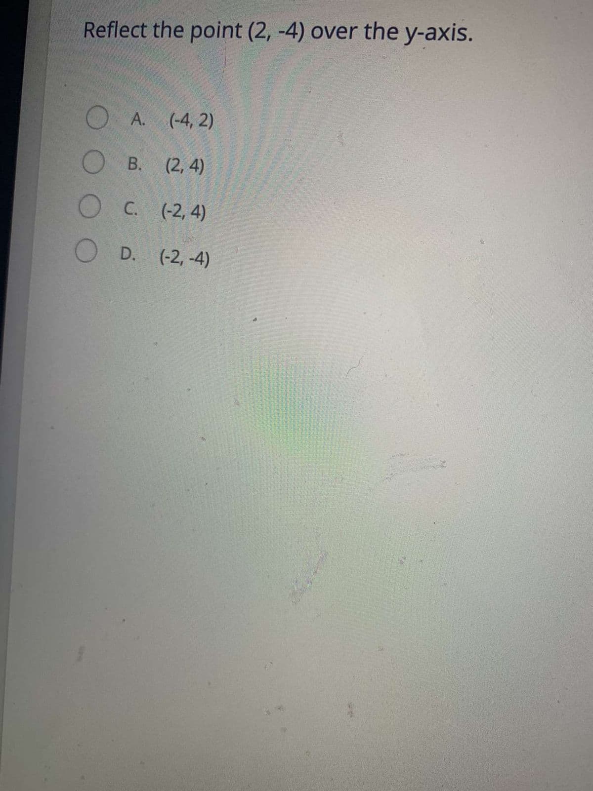 Reflect the point (2, -4) over the y-axis.
O A.
(-4, 2)
В. (2, 4)
С. (-2, 4)
O D. (-2,-4)
