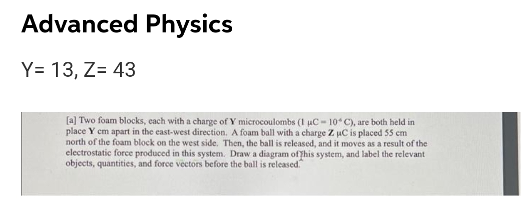 Advanced Physics
Y= 13, Z= 43
[a] Two foam blocks, each with a charge of Y microcoulombs (1 uC = 10 C), are both held in
place Y cm apart in the east-west direction. A foam ball with a charge Z uC is placed 55 cm
north of the foam block on the west side. Then, the ball is released, and it moves as a result of the
clectrostatic force produced in this system. Draw a diagram offhis system, and label the relevant
objects, quantities, and force vectors before the ball is released.
