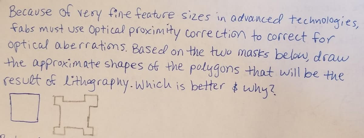 Because of very fine feature sizes in advanced technologies,
fabs must use Optical proximity correction to correct for
optical aberrrations. Based on the two masks below, draw
the approximate shapes of the polygons that will be the
result of lithagraphy.which is better $ why?
