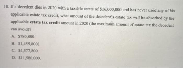 10. If a decedent dies in 2020 with a taxable estate of $16,000,000 and has never used any of his
applicable estate tax credit, what amount of the decedent's estate tax will be absorbed by the
applicable estate tax credit amount in 2020 (the maximum amount of estate tax the decedent
can avoid)?
A. $780,800.
B. $1,455,800,
C. $4,577,800.
D. $11,580,000.
