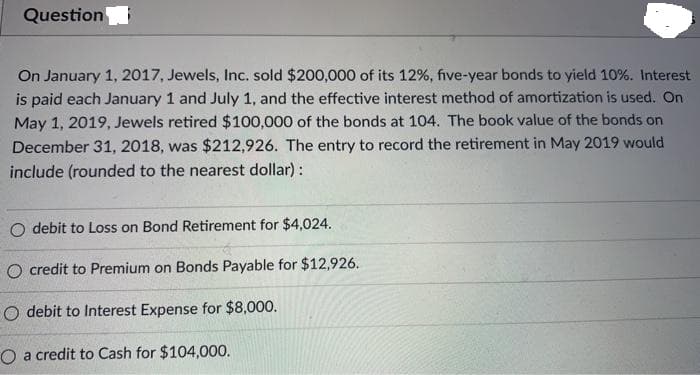 Question
On January 1, 2017, Jewels, Inc. sold $200,000 of its 12%, five-year bonds to yield 10%. Interest
is paid each January 1 and July 1, and the effective interest method of amortization is used. On
May 1, 2019, Jewels retired $100,000 of the bonds at 104. The book value of the bonds on
December 31, 2018, was $212,926. The entry to record the retirement in May 2019 would
include (rounded to the nearest dollar) :
O debit to Loss on Bond Retirement for $4024.
O credit to Premium on Bonds Payable for $12,926.
O debit to Interest Expense for $8,000.
O a credit to Cash for $104,000.
