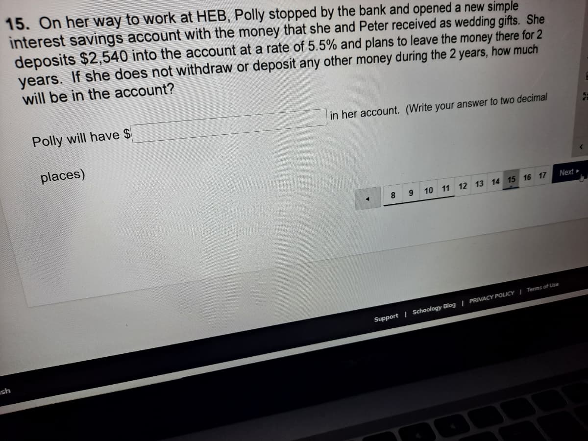 15. On her way to work at HEB, Polly stopped by the bank and opened a new simple
interest savings account with the money that she and Peter received as wedding gifts. She
deposits $2,540 into the account at a rate of 5.5% and plans to leave the money there for 2
years. If she does not withdraw or deposit any other money during the 2 years, how much
will be in the account?
Polly will have $
in her account. (Write your answer to two decimal
places)
Next»
9.
10 11 12 13 14 15 16 17
8
Support | Schoology Blog | PRIVACY POLICY ITerms of Use
sh
