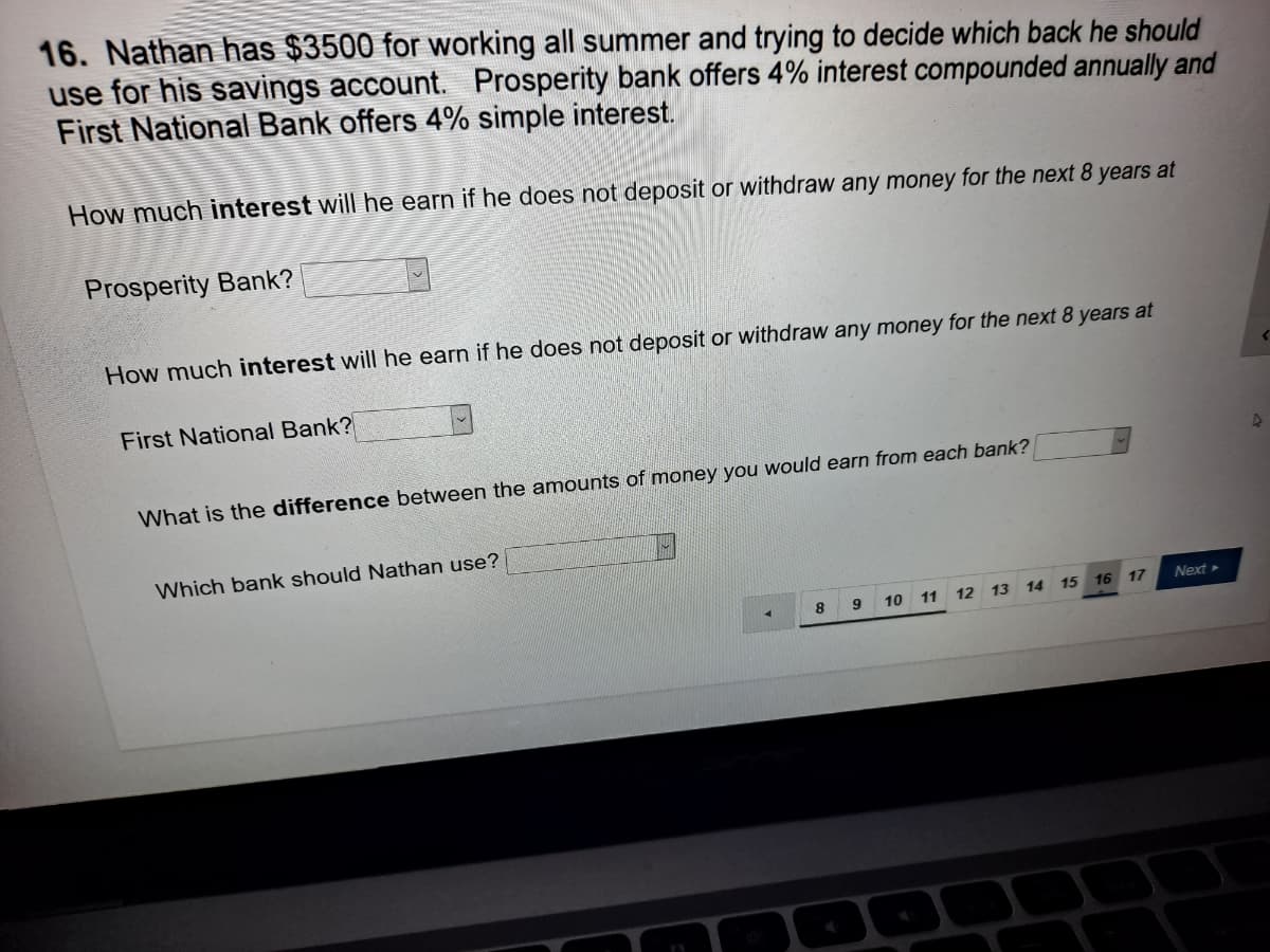 16. Nathan has $3500 for working all summer and trying to decide which back he should
use for his savings account.
First National Bank offers 4% simple interest.
Prosperity bank offers 4% interest compounded annually and
How much interest will he earn if he does not deposit or withdraw any money for the next 8 years at
Prosperity Bank?
How much interest will he earn if he does not deposit or withdraw any money for the next 8 years at
First National Bank?
What is the difference between the amounts of money you would earn from each bank?
Which bank should Nathan use?
15 16 17
Next
8.
10 11 12 13 14
