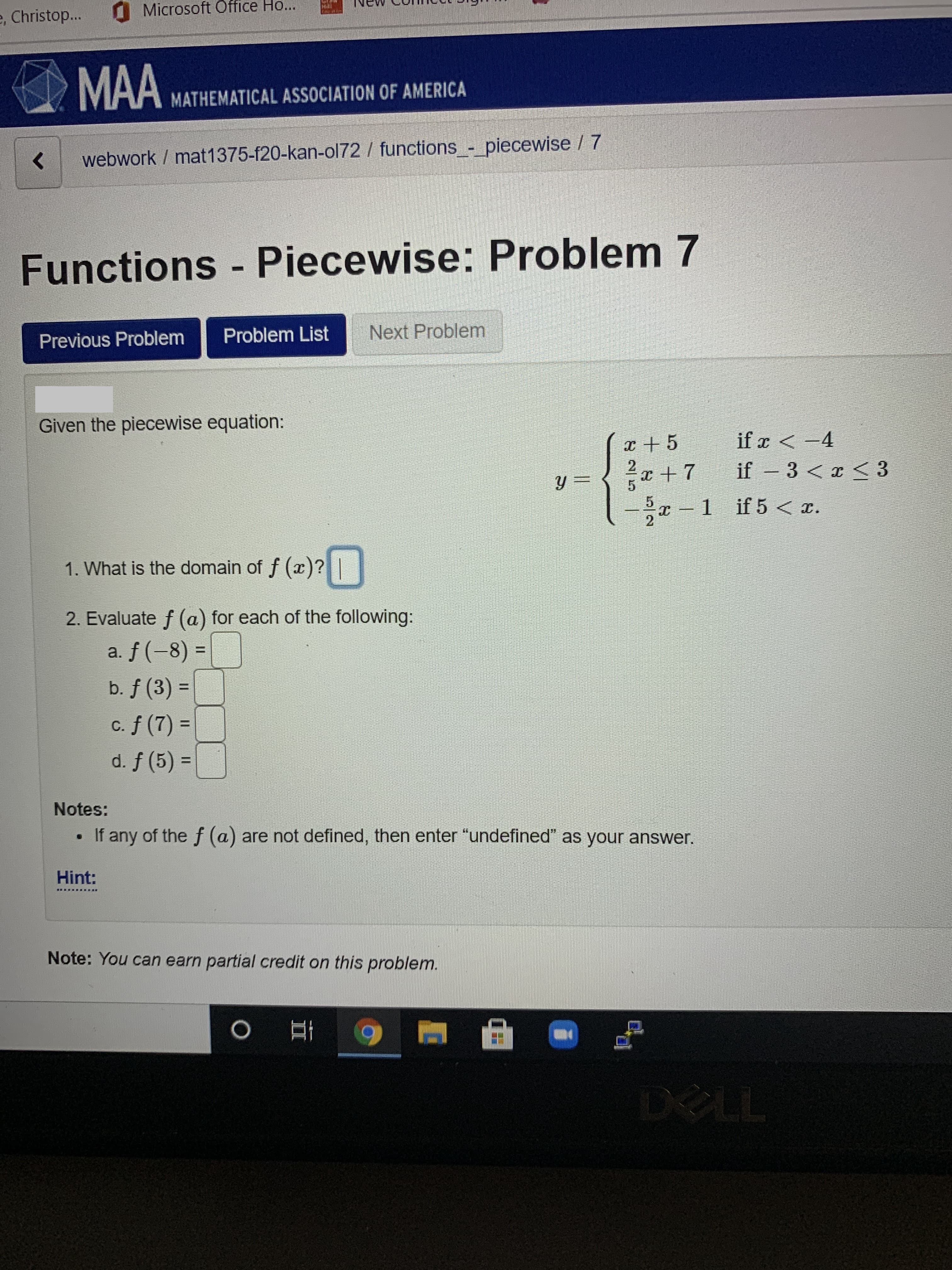 OMicrosoft Office Ho...
e, Christop...
MAA
MATHEMATICAL ASSOCIATION OF AMERICA
webwork / mat1375-f20-kan-ol72 / functions_- piecewise / 7
Functions Piecewise: Problem 7
Problem List
Next Problem
Previous Problem
Given the piecewise equation:
if x < -4
x + 5
2
x +7
%3D
if
– 3 <x < 3
x – 1 if5 < x.
1. What is the domain of f (x)?
2. Evaluate f (a) for each of the following:
a. f (-8) =
%3D
b. f (3) =
c. f (7) =
d. f (5) =
%3D
%3D
Notes:
If any of the f (a) are not defined, then enter "undefined" as your answer.
Hint:
東
Note: You can earn partial credit on this problem.
DELL
2/58
