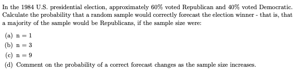 In the 1984 U.S. presidential election, approximately 60% voted Republican and 40% voted Democratic.
Calculate the probability that a random sample would correctly forecast the election winner - that is, that
a majority of the sample would be Republicans, if the sample size were:
(a) n = 1
(b) n = 3
(c) n = 9
(d) Comment on the probability of a correct forecast changes as the sample size increases.