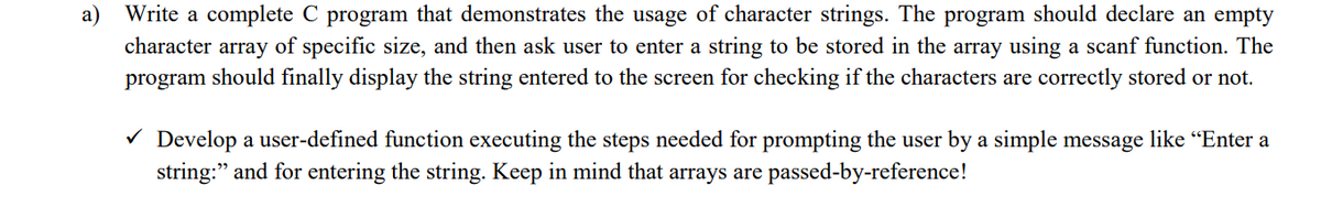 Write a complete C program that demonstrates the usage of character strings. The program should declare an empty
character array of specific size, and then ask user to enter a string to be stored in the array using a scanf function. The
program should finally display the string entered to the screen for checking if the characters are correctly stored or not.
a)
V Develop a user-defined function executing the steps needed for prompting the user by a simple message like “Enter a
string:" and for entering the string. Keep in mind that arrays are passed-by-reference!
