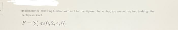 Implement the following function with an 8 to 1 multiplexer. Remember, you are not required to design the
multiplexer itself.
F =Em(0, 2, 4, 6)

