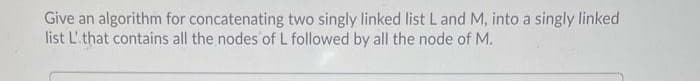 Give an algorithm for concatenating two singly linked list L and M, into a singly linked
list L'that contains all the nodes of L followed by all the node of M.
