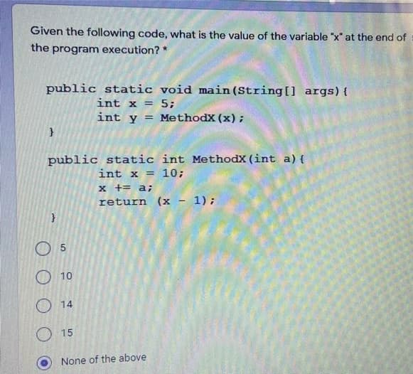 Given the following code, what is the value of the variable "x" at the end of
the program execution? *
public static void main(String[] args){
int x = 5;
int y = MethodX (x) ;
public static int MethodX (int a) {
int x = 10;
x += a;
return (x - 1);
O 5
10
14
15
None of the above
