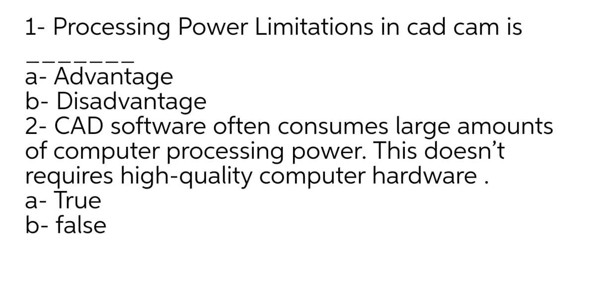 1- Processing Power Limitations in cad cam is
a- Advantage
b- Disadvantage
2- CAD software often consumes large amounts
of computer processing power. This doesn't
requires high-quality computer hardware.
а-True
b- false
