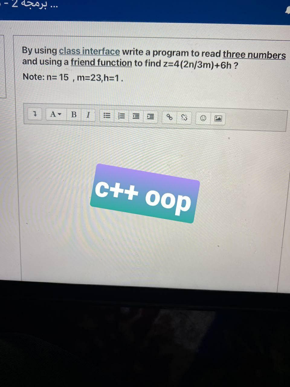 . برمجة 2.
By using class interface write a program to read three numbers
and using a friend function to find z=4(2n/3m)+6h ?
Note: n= 15 , m=23,h%3D1.
c++ 0op
