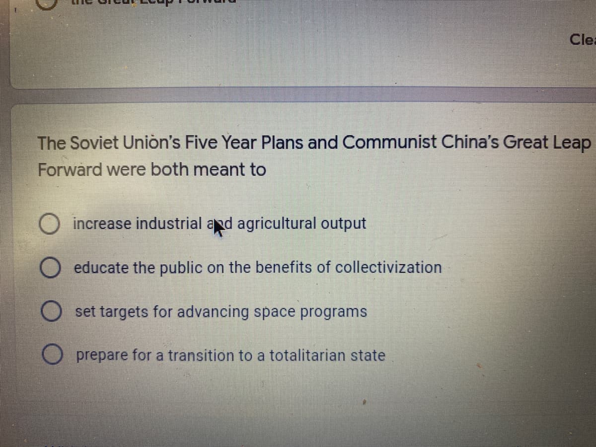 Clea
The Soviet Union's Five Year Plans and Communist China's Great Leap
Forward were both meant to
O increase industrial and agricultural output
educate the public on the benefits of collectivization
O set targets for advancing space programs
O prepare for a transition to a totalitarian state
