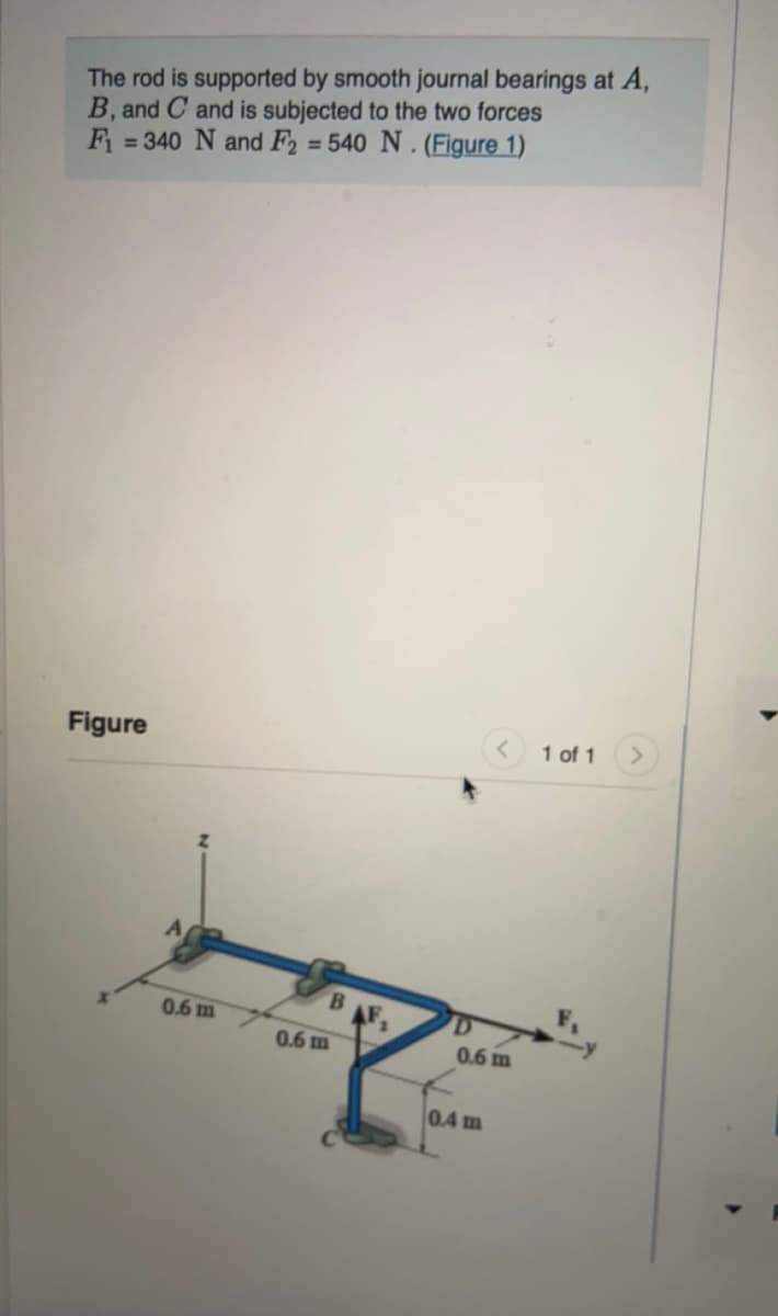 The rod is supported by smooth journal bearings at A,
B, and C and is subjected to the two forces
F = 340 N and F2 = 540 N . (Figure 1)
Figure
< 1 of 1
B.
0.6 m
0.6 m
0.6 m
0.4 m
