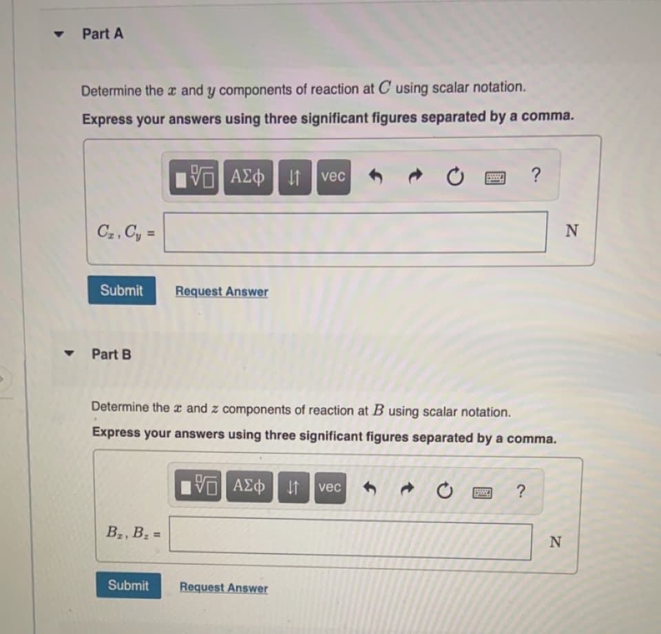 Part A
Determine the x and y components of reaction at C using scalar notation.
Express your answers using three significant figures separated by a comma.
ΑΣφ
vec
C2, Cy =
N
%3D
Submit
Request Answer
Part B
Determine thex and z components of reaction at B using scalar notation.
Express your answers using three significant figures separated by a comma.
vec
?
B2, B =
Submit
Request Answer
