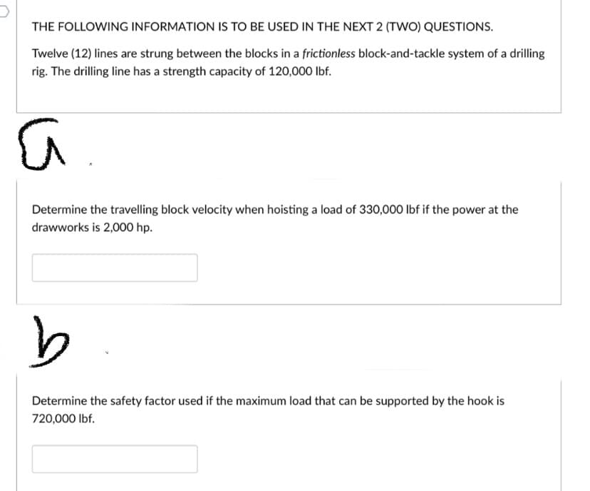 THE FOLLOWING INFORMATION IS TO BE USED IN THE NEXT 2 (TWO) QUESTIONS.
Twelve (12) lines are strung between the blocks in a frictionless block-and-tackle system of a drilling
rig. The drilling line has a strength capacity of 120,000 lbf.
Determine the travelling block velocity when hoisting a load of 330,000 lbf if the power at the
drawworks is 2,000 hp.
Determine the safety factor used if the maximum load that can be supported by the hook is
720,000 Ibf.
is
