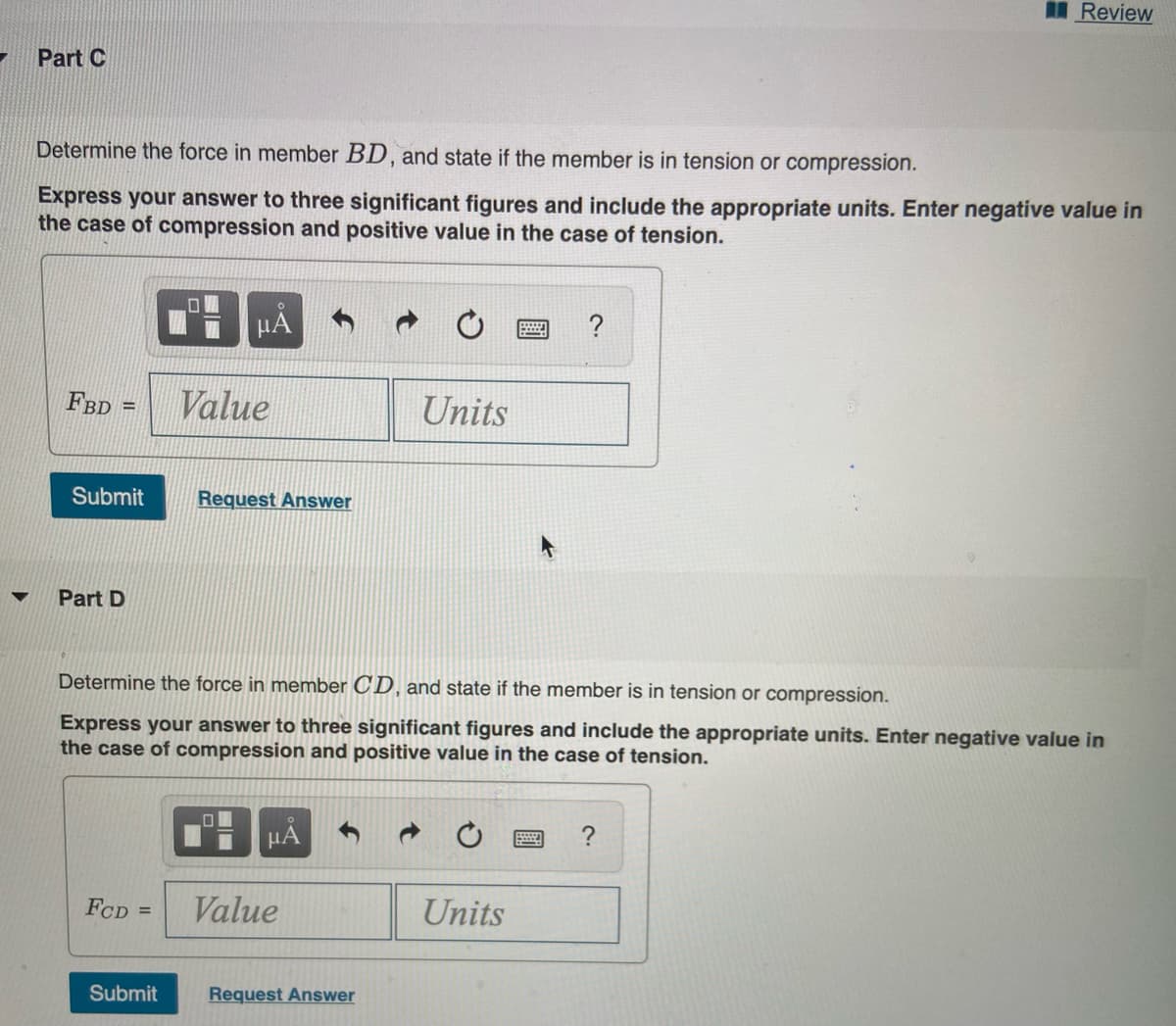 I Review
Part C
Determine the force in member BD, and state if the member is in tension or compression.
Express your answer to three significant figures and include the appropriate units. Enter negative value in
the case of compression and positive value in the case of tension.
µA
?
FBD
Value
Units
%3D
Submit
Request Answer
▼
Part D
Determine the force in member CD, and state if the member is in tension or compression.
Express your answer to three significant figures and include the appropriate units. Enter negative value in
the case of compression and positive value in the case of tension.
HA
FCD =
Value
Units
Submit
Request Answer
