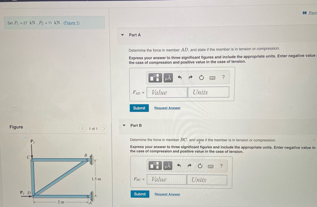 II Revi
Set P = 27 kN , P2 = 11 kN . (Figure 1)
Part A
Determine the force in member AD, and state if the member is in tension or compression.
Express your answer to three significant figures and include the appropriate units. Enter negative value
the case of compression and positive value in the case of tension.
HẢ
?
FAD =
Value
Units
Submit
Request Answer
Part B
Figure
<) 1 of 1 >
P
Determine the force in member BC, and syate if the member is in tension or compression.
Express your answer to three significant figures and include the appropriate units. Enter negative value in
the case of compression and positive value in the case of tension.
B
1.5 m
FBC =
Value
Units
Р, D
Submit
Request Answer
2 m
