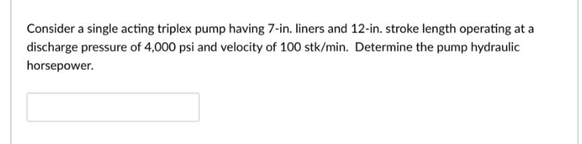 Consider a single acting triplex pump having 7-in. liners and 12-in. stroke length operating at a
discharge pressure of 4,000 psi and velocity of 100 stk/min. Determine the pump hydraulic
horsepower.
