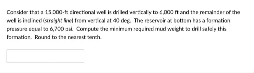 Consider that a 15,000-ft directional well is drilled vertically to 6,000 ft and the remainder of the
well is inclined (straight line) from vertical at 40 deg. The reservoir at bottom has a formation
pressure equal to 6,700 psi. Compute the minimum required mud weight to drill safely this
formation. Round to the nearest tenth.
