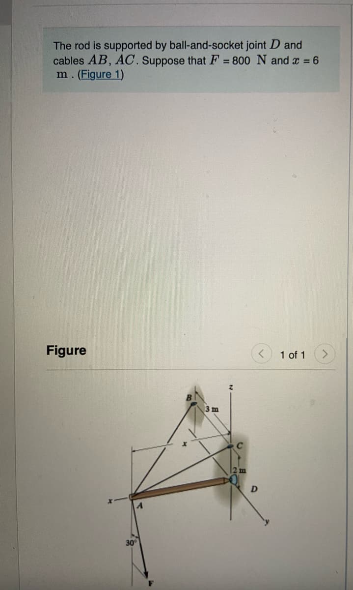 The rod is supported by ball-and-socket joint D and
cables AB, AC. Suppose that F = 800 N and x = 6
m. (Figure 1)
Figure
1 of 1
3 m
2 m
30
