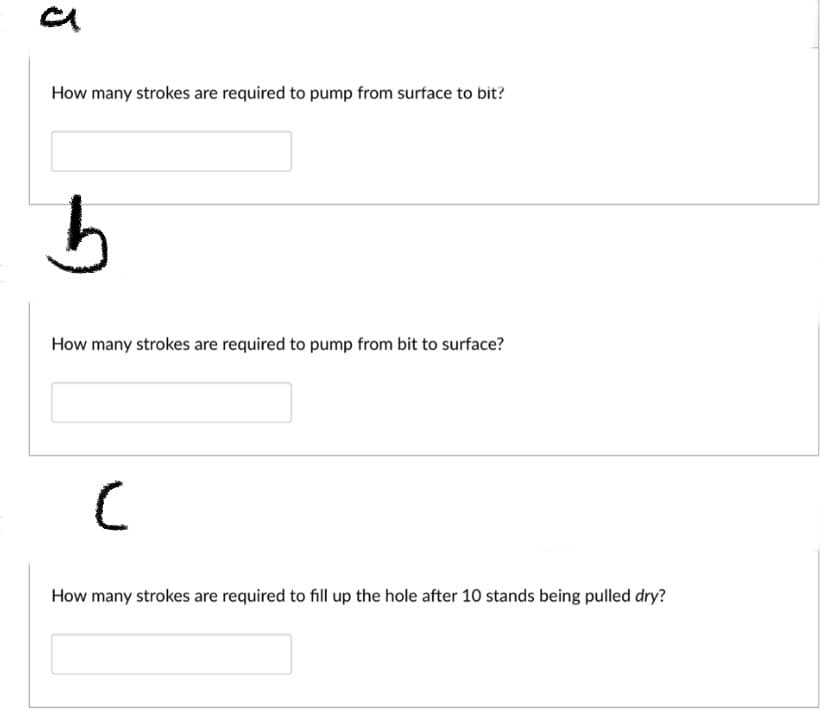 ### Educational Exercise: Understanding Pumping Strokes in Drilling Operations

In this exercise, students will explore the mechanics of drilling fluids and the required pump strokes for efficient drilling operations. Each question is designed to enhance understanding of fluid dynamics in a drilling context.

#### Question A

**Prompt:**  
How many strokes are required to pump from surface to bit?

**Input Box:**  
[_______]

---

#### Question B

**Prompt:**  
How many strokes are required to pump from bit to surface?

**Input Box:**  
[_______]

---

#### Question C

**Prompt:**  
How many strokes are required to fill up the hole after 10 stands being pulled dry?

**Input Box:**  
[_______]

--- 

Students are encouraged to consider factors such as the volume of the drill pipe, the annulus space, and the overall length of the pipe in calculating the number of strokes. This practical exercise aids in reinforcing the theoretical concepts of fluid displacement and pressure management crucial in drilling operations.