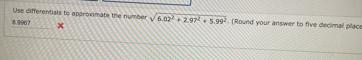 **Problem Statement:**

Use differentials to approximate the number \(\sqrt{6.02^2 + 2.97^2 + 5.99^2}\). (Round your answer to five decimal places.)

**User Input:**

8.9967 (This answer is marked as incorrect with an "X") 

---

**Explanation:**

In this exercise, you are asked to use differentials to approximate a numerical expression. Differentials are a way to estimate small changes in functions based on their derivatives. In this context, they can be applied to approximate the square root expression provided.

When applying differentials to approximate \(\sqrt{x^2 + y^2 + z^2}\), you consider the small changes in \(x\), \(y\), and \(z\) as they slightly deviate from whole numbers (e.g., from 6.02 to 6, from 2.97 to 3, etc.).

The expression implies calculating the distance in three-dimensional space from the origin using the modified coordinates, and the use of differentials involves approximating this result efficiently, particularly when the modifications to each coordinate are small. The emphasis on approximation suggests utililzing linear approximations or first-order Taylor expansions around a point (x = 6, y = 3, z = 6). 

After determining the appropriate calculations, results are rounded to five decimal places for precision.