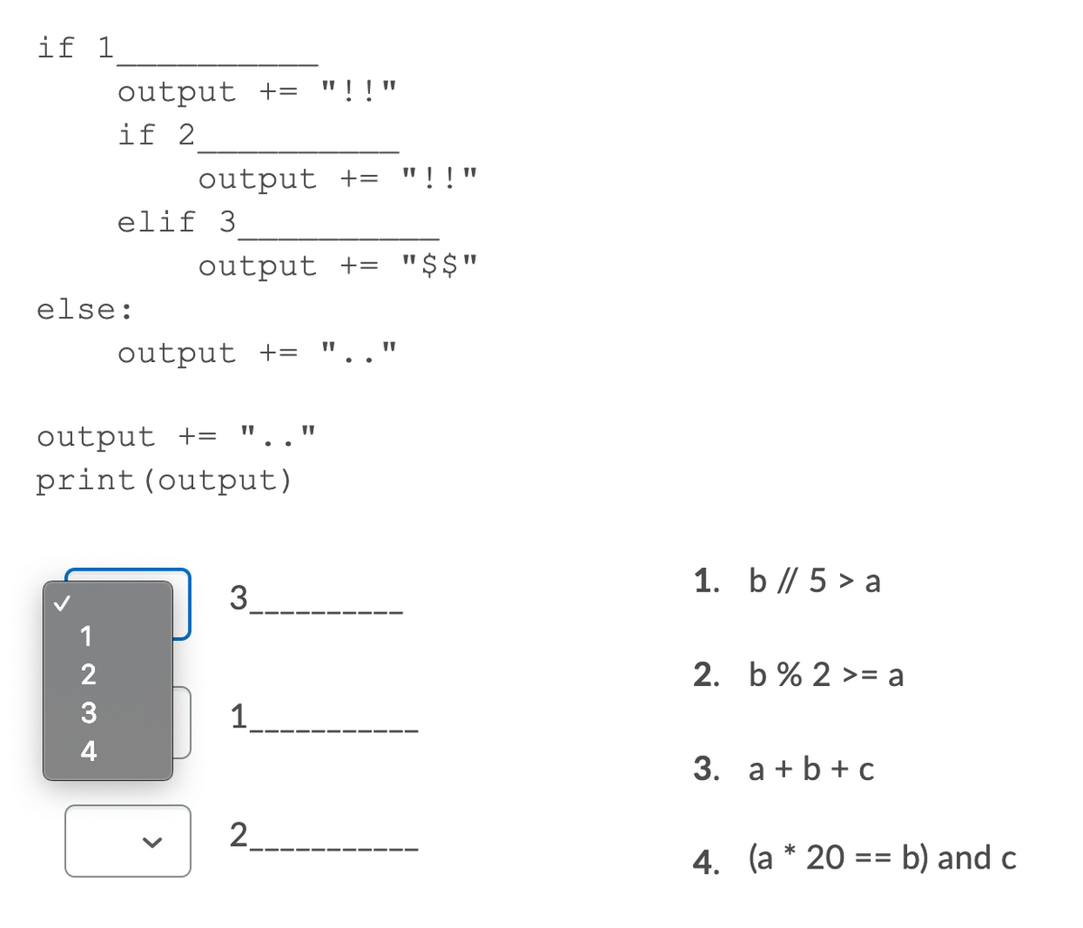 if 1
output +=
if 2
"!!"
output += "!!"
elif 3
output += "$$"
else:
output +=
output += ".."
print (output)
1. b // 5 > a
3.
--- -- --- -
--
1
2
2. b% 2 >= a
4
3. a + b + c
2.
4. (a * 20 :
b) and c
==
