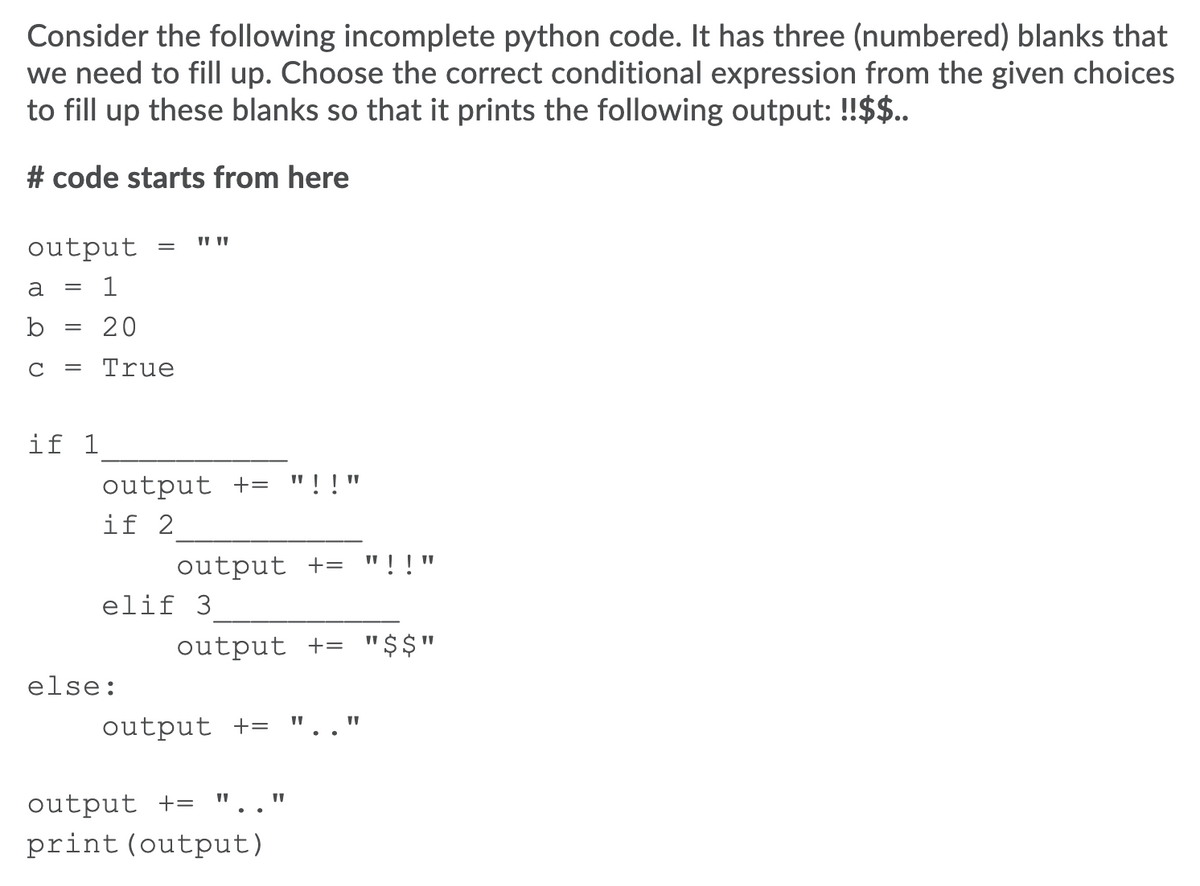 Consider the following incomplete python code. It has three (numbered) blanks that
we need to fill up. Choose the correct conditional expression from the given choices
to fill up these blanks so that it prints the following output: !$$..
# code starts from here
output
a
= 1
b
20
C
True
if 1
output += "!!"
if 2
output +=
"!!"
elif 3
output += "$$"
else:
output +=
output +=
print (output)
